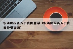 税务师报名入口官网登录（税务师报名入口官网登录官网）