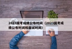 2023国考成绩公布时间（2023国考成绩公布时间和面试时间）