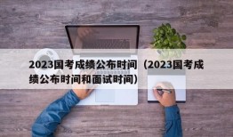 2023国考成绩公布时间（2023国考成绩公布时间和面试时间）