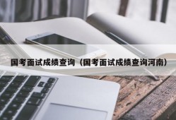 国考面试成绩查询（国考面试成绩查询河南）