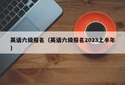 英语六级报名（英语六级报名2023上半年）