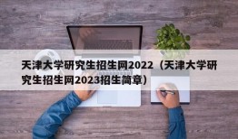 天津大学研究生招生网2022（天津大学研究生招生网2023招生简章）