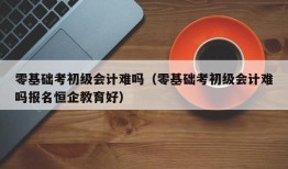 零基础考初级会计难吗（零基础考初级会计难吗报名恒企教育好）