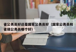 省公务员好还是国家公务员好（国家公务员和省级公务员哪个好）