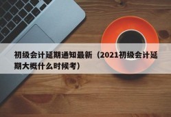 初级会计延期通知最新（2021初级会计延期大概什么时候考）