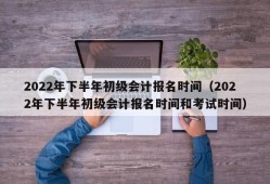 2022年下半年初级会计报名时间（2022年下半年初级会计报名时间和考试时间）