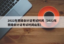 2022年初级会计证考试时间（2022年初级会计证考试时间山东）