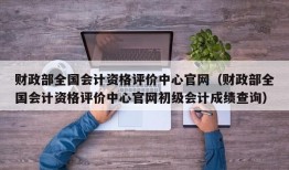 财政部全国会计资格评价中心官网（财政部全国会计资格评价中心官网初级会计成绩查询）