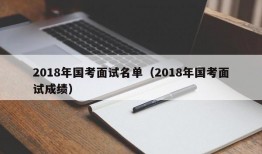 2018年国考面试名单（2018年国考面试成绩）