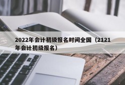 2022年会计初级报名时间全国（2121年会计初级报名）