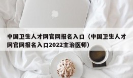 中国卫生人才网官网报名入口（中国卫生人才网官网报名入口2022主治医师）