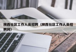 陕西社区工作人员招聘（陕西社区工作人员招聘网）