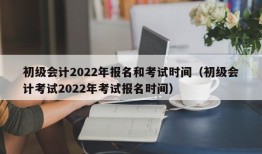 初级会计2022年报名和考试时间（初级会计考试2022年考试报名时间）