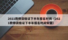 2021教师资格证下半年报名时间（2021教师资格证下半年报名时间安徽）