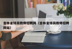 吉林省特岗教师招聘网（吉林省特岗教师招聘网站）