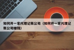 如何开一家代理记账公司（如何开一家代理记账公司赚钱）