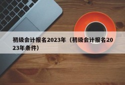 初级会计报名2023年（初级会计报名2023年条件）