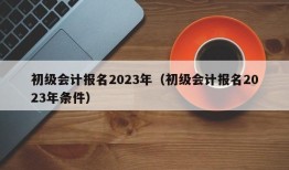 初级会计报名2023年（初级会计报名2023年条件）