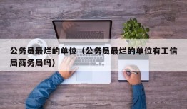 公务员最烂的单位（公务员最烂的单位有工信局商务局吗）