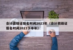 会计资格证报名时间2023年（会计初级证报名时间2023下半年）