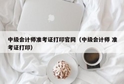 中级会计师准考证打印官网（中级会计师 准考证打印）