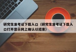 研究生准考证下载入口（研究生准考证下载入口打开显示网上确认以结束）