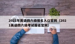 2021年英语四六级报名入口官网（2021英语四六级考试报名官网）