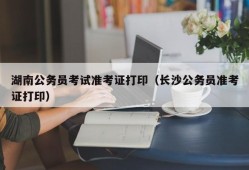 湖南公务员考试准考证打印（长沙公务员准考证打印）