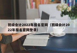 初级会计2022年报名官网（初级会计2022年报名官网登录）