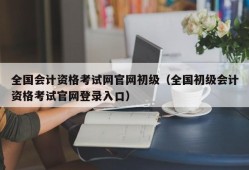 全国会计资格考试网官网初级（全国初级会计资格考试官网登录入口）