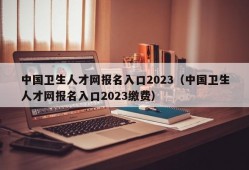 中国卫生人才网报名入口2023（中国卫生人才网报名入口2023缴费）