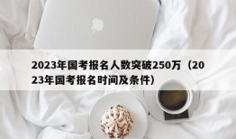 2023年国考报名人数突破250万（2023年国考报名时间及条件）