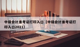 中级会计准考证打印入口（中级会计准考证打印入口2021）