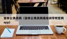 吉林公务员网（吉林公务员网络培训学院官网app）