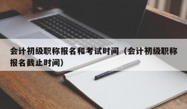 会计初级职称报名和考试时间（会计初级职称报名截止时间）