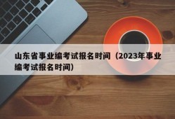 山东省事业编考试报名时间（2023年事业编考试报名时间）