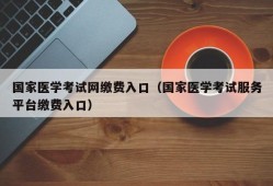 国家医学考试网缴费入口（国家医学考试服务平台缴费入口）