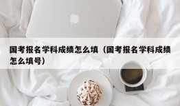 国考报名学科成绩怎么填（国考报名学科成绩怎么填号）