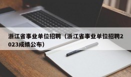 浙江省事业单位招聘（浙江省事业单位招聘2023成绩公布）