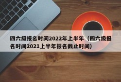 四六级报名时间2022年上半年（四六级报名时间2021上半年报名截止时间）