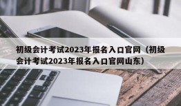 初级会计考试2023年报名入口官网（初级会计考试2023年报名入口官网山东）