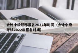 会计中级职称报名2022年时间（会计中级考试2022年报名时间）