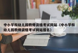 中小学和幼儿园教师资格考试网站（中小学和幼儿园教师资格考试网站报名）