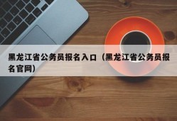 黑龙江省公务员报名入口（黑龙江省公务员报名官网）