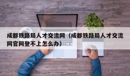 成都铁路局人才交流网（成都铁路局人才交流网官网登不上怎么办）