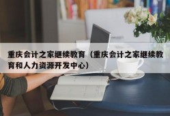 重庆会计之家继续教育（重庆会计之家继续教育和人力资源开发中心）