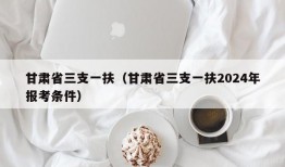 甘肃省三支一扶（甘肃省三支一扶2024年报考条件）