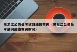 黑龙江公务员考试网成绩查询（黑龙江公务员考试网成绩查询时间）