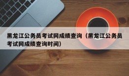 黑龙江公务员考试网成绩查询（黑龙江公务员考试网成绩查询时间）