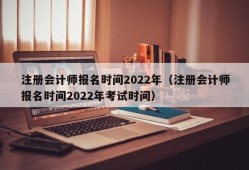 注册会计师报名时间2022年（注册会计师报名时间2022年考试时间）